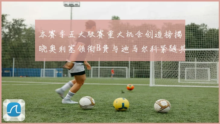 本赛季五大联赛重大机会创造榜揭晓奥利塞领衔B费与迪马尔科紧随其后