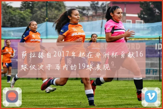 萨拉赫自2017年起在非洲杯贡献16球仅次于马内的19球表现
