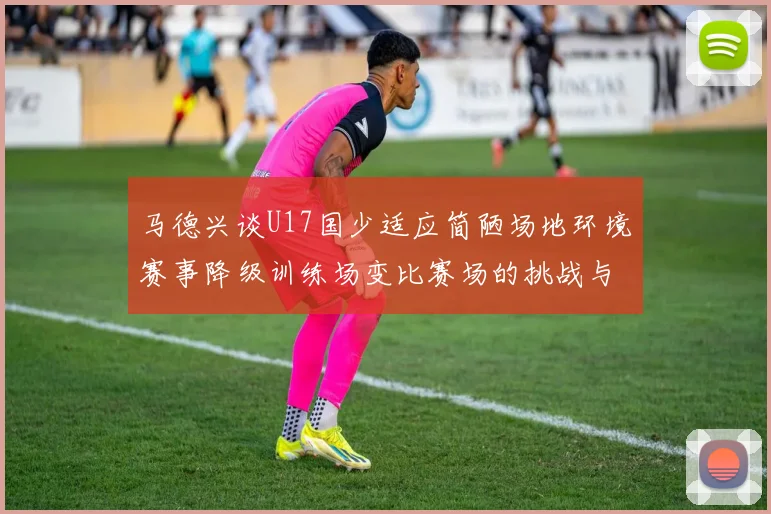 马德兴谈U17国少适应简陋场地环境赛事降级训练场变比赛场的挑战与应对