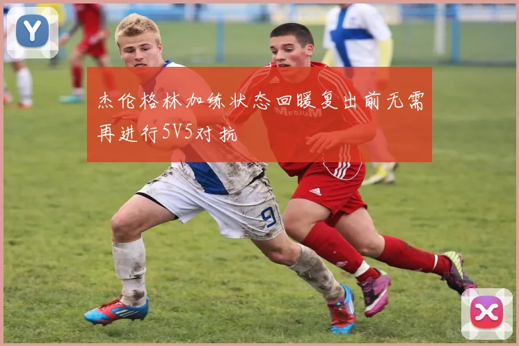 杰伦格林加练状态回暖复出前无需再进行5V5对抗