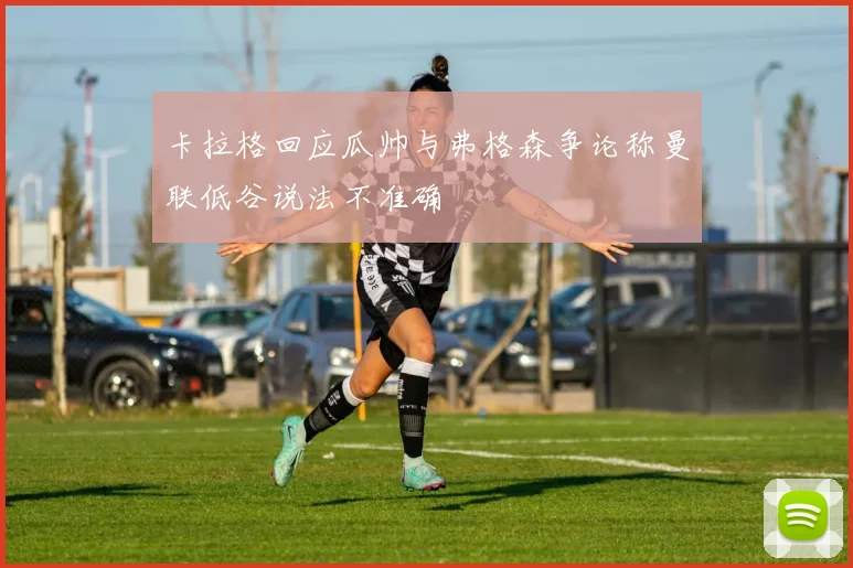 卡拉格回应瓜帅与弗格森争论称曼联低谷说法不准确