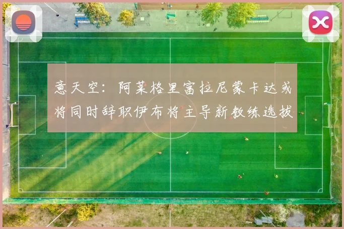 意天空：阿莱格里富拉尼蒙卡达或将同时辞职伊布将主导新教练选拔工作