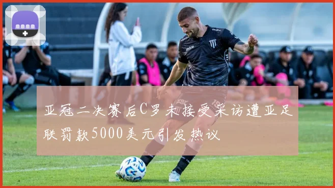 亚冠二决赛后C罗未接受采访遭亚足联罚款5000美元引发热议
