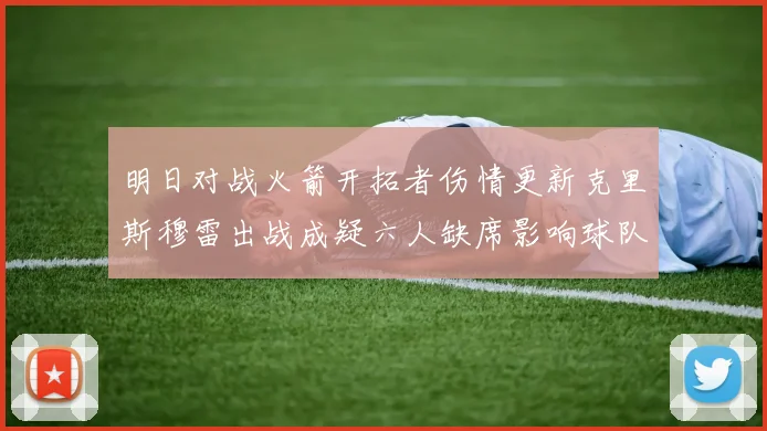 明日对战火箭开拓者伤情更新克里斯穆雷出战成疑六人缺席影响球队实力