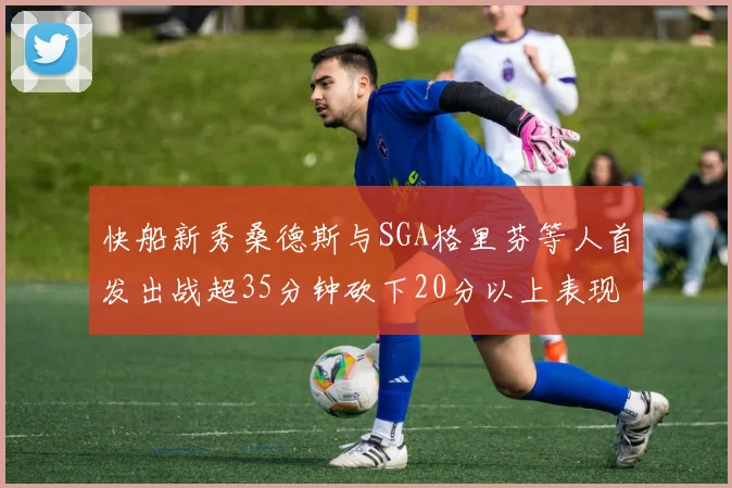 快船新秀桑德斯与SGA格里芬等人首发出战超35分钟砍下20分以上表现亮眼