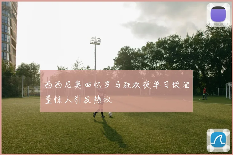 西西尼奥回忆罗马狂欢夜单日饮酒量惊人引发热议