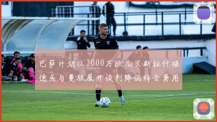 巴萨计划以3000万欧元买断拉什福德或与曼联展开谈判降低转会费用