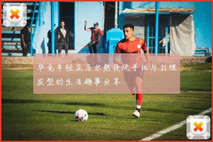 毕竟年轻亚马尔熬夜玩手机与打理发型的生活趣事分享