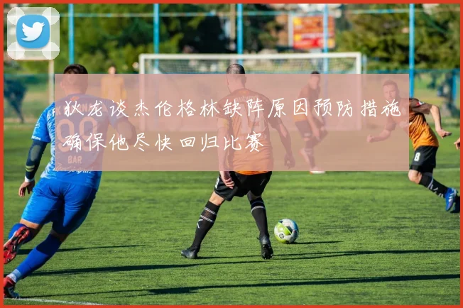 狄龙谈杰伦格林缺阵原因预防措施确保他尽快回归比赛