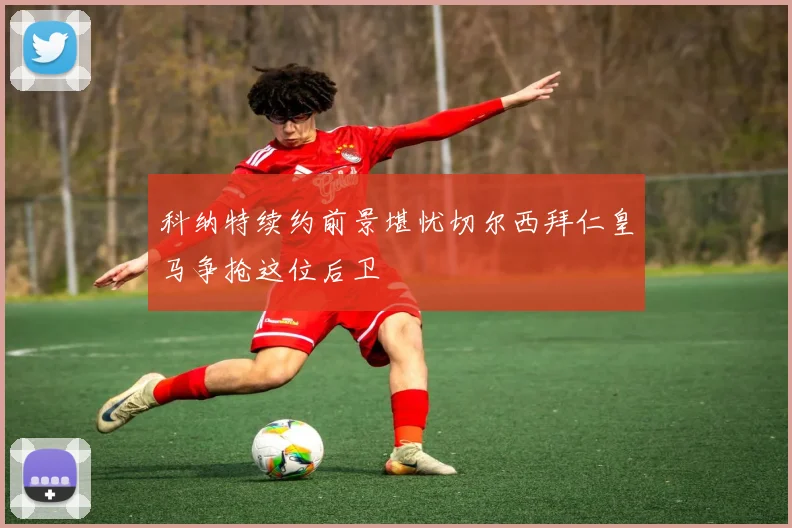 科纳特续约前景堪忧切尔西拜仁皇马争抢这位后卫
