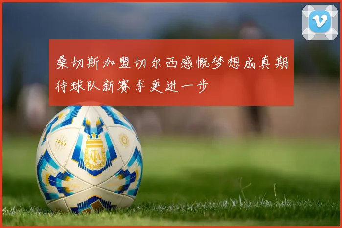 桑切斯加盟切尔西感慨梦想成真期待球队新赛季更进一步